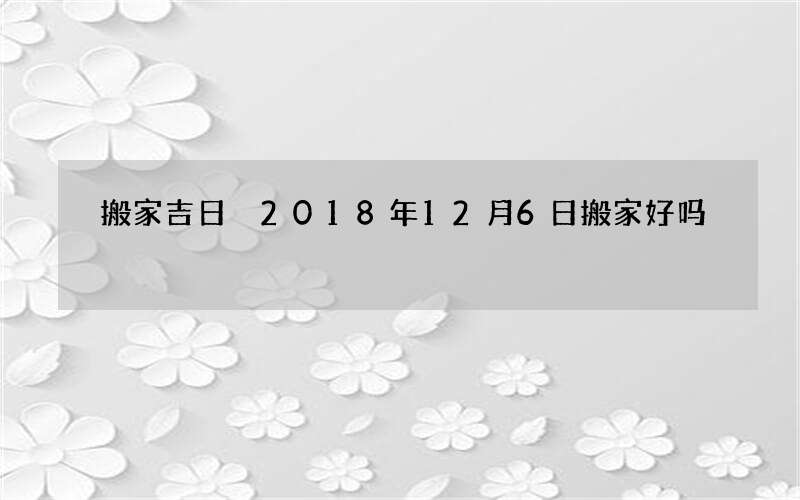搬家吉日 2018年12月6日搬家好吗